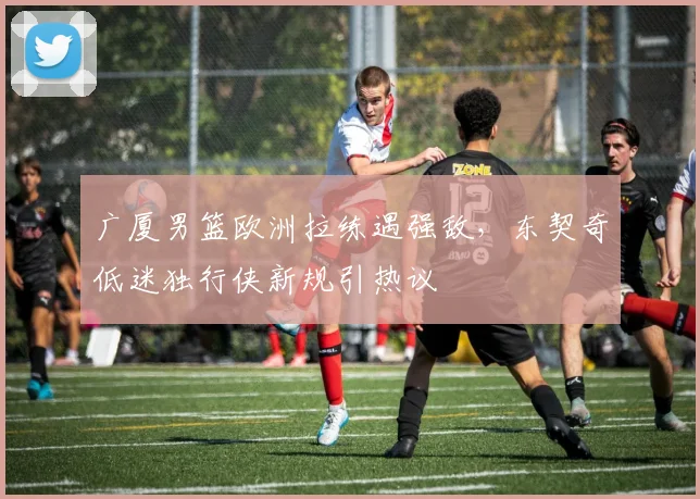 广厦男篮欧洲拉练遇强敌，东契奇低迷独行