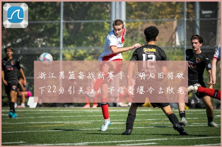 浙江男篮备战新赛季，湖人旧将砍下22分引关注，字母哥爆冷击败老鹰成焦点