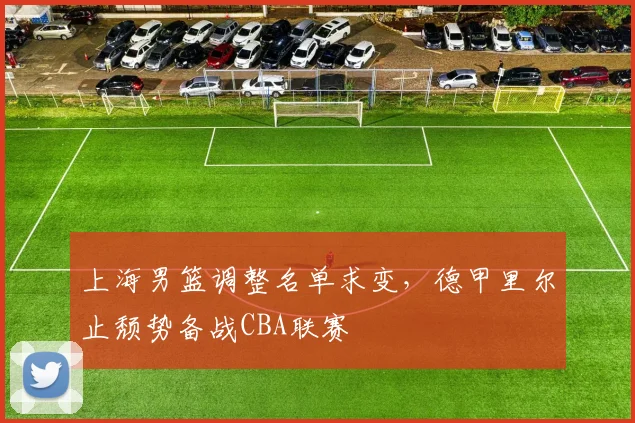 上海男篮调整名单求变，德甲里尔止颓势备战CBA联赛